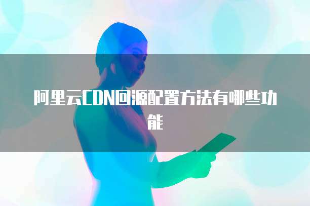 阿里云CDN回源配置方法有哪些功能