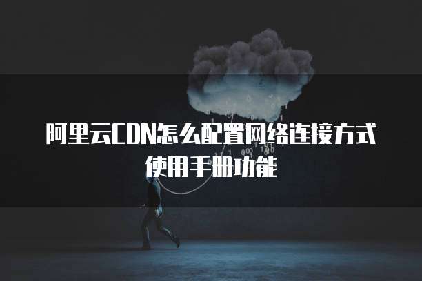 阿里云CDN怎么配置网络连接方式使用手册功能