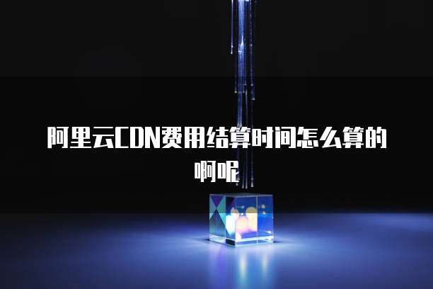 阿里云CDN费用结算时间怎么算的啊呢