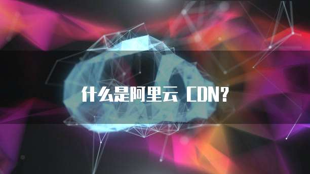 什么是阿里云 CDN?