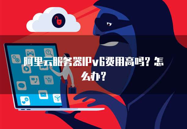 阿里云服务器IPv6费用高吗?怎么办?