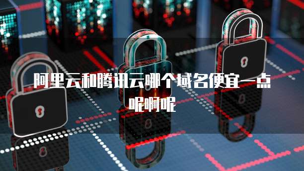 阿里云和腾讯云哪个域名便宜一点呢啊呢