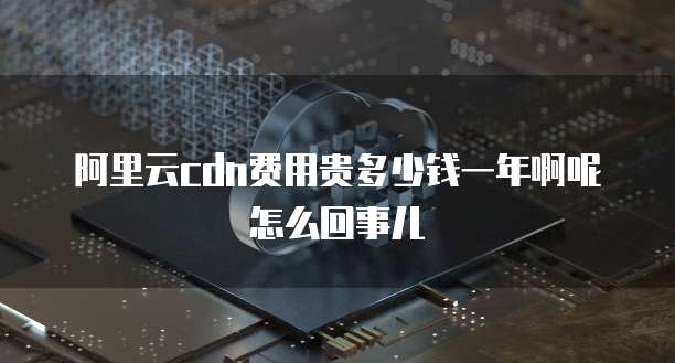 阿里云cdn费用贵多少钱一年啊呢怎么回事儿