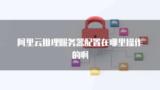 阿里云推理服务器配置在哪里操作的啊