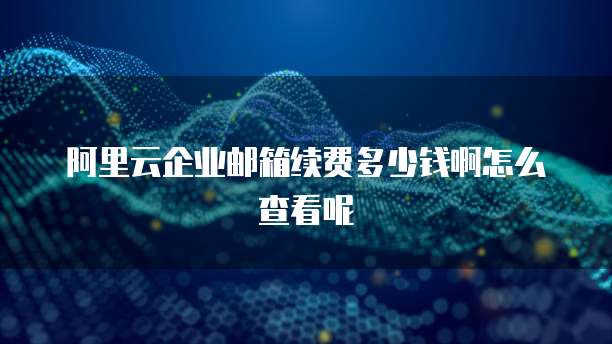 阿里云企业邮箱续费多少钱啊怎么查看呢