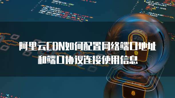 阿里云CDN如何配置网络端口地址和端口协议连接使用信息