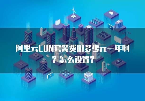 阿里云CDN套餐费用多少元一年啊?怎么设置?