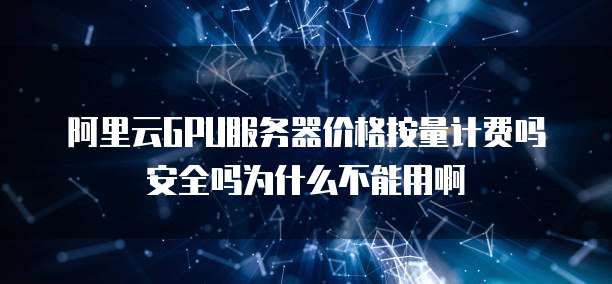 阿里云GPU服务器价格按量计费吗安全吗为什么不能用啊