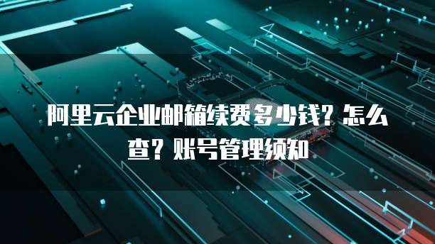 阿里云企业邮箱续费多少钱?怎么查?账号管理须知