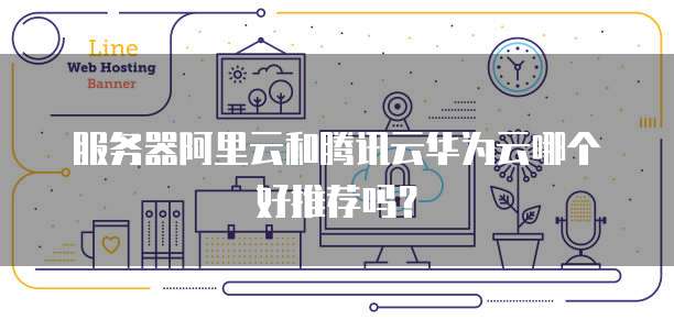 服务器阿里云和腾讯云华为云哪个好推荐吗？
