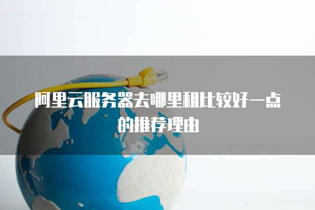 阿里云服务器去哪里租比较好一点的推荐理由