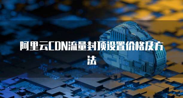阿里云CDN流量封顶设置价格及方法