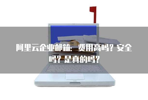 阿里云企业邮箱:费用高吗?安全吗?是真的吗?