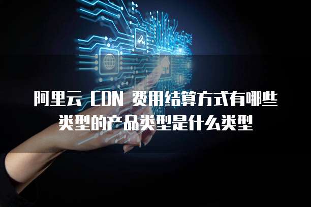 阿里云 CDN 费用结算方式有哪些类型的产品类型是什么类型