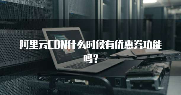 阿里云CDN什么时候有优惠券功能吗?