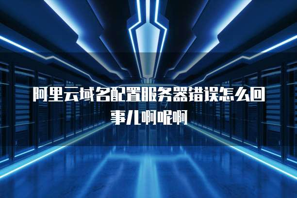 阿里云域名配置服务器错误怎么回事儿啊呢啊