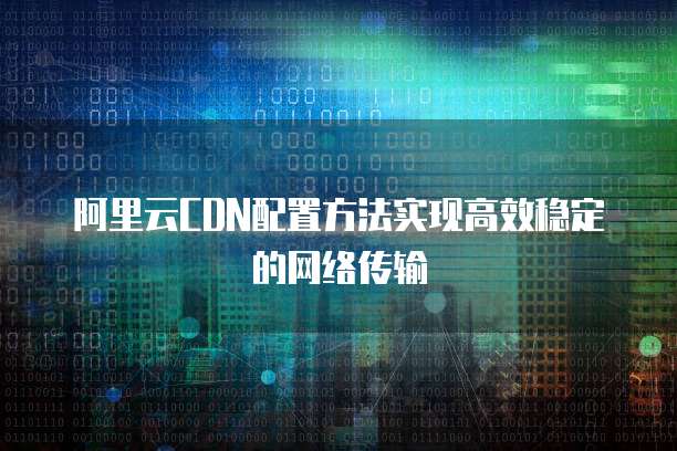 阿里云CDN配置方法实现高效稳定的网络传输