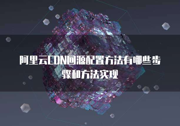 阿里云CDN回源配置方法有哪些步骤和方法实现
