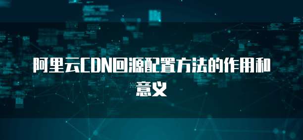 阿里云CDN回源配置方法的作用和意义