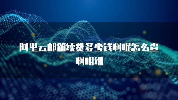 阿里云邮箱续费多少钱啊呢怎么查啊明细