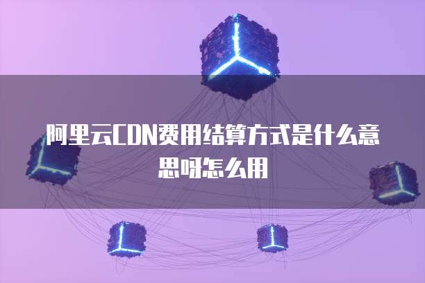 阿里云CDN费用结算方式是什么意思呀怎么用