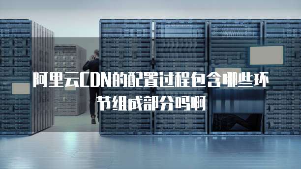 阿里云CDN的配置过程包含哪些环节组成部分吗啊