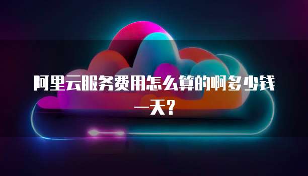 阿里云服务费用怎么算的啊多少钱一天?