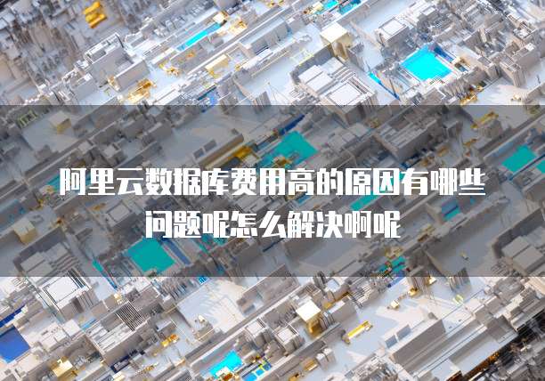 阿里云数据库费用高的原因有哪些问题呢怎么解决啊呢