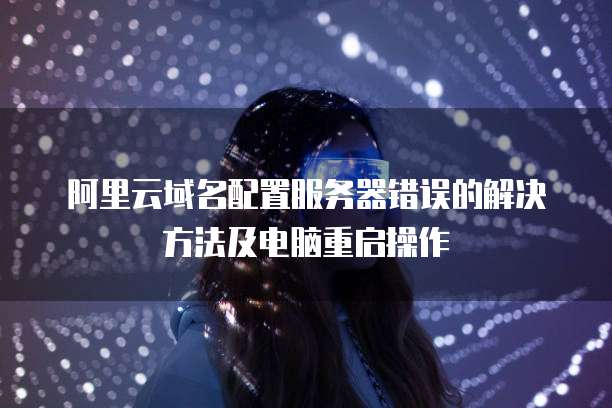 阿里云域名配置服务器错误的解决方法及电脑重启操作