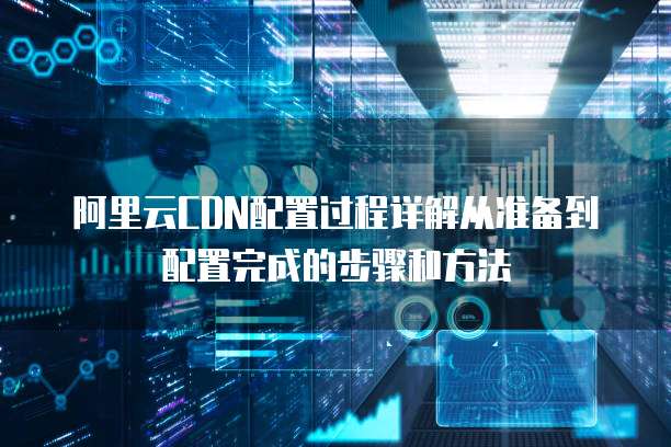 阿里云CDN配置过程详解从准备到配置完成的步骤和方法