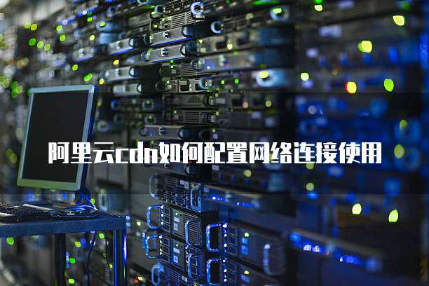 阿里云cdn如何配置网络连接使用