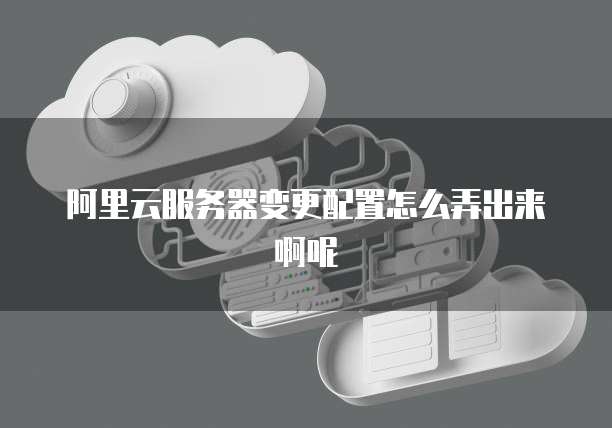 阿里云服务器变更配置怎么弄出来啊呢