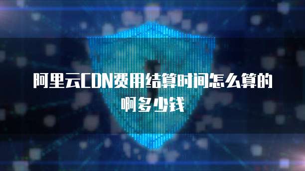 阿里云CDN费用结算时间怎么算的啊多少钱