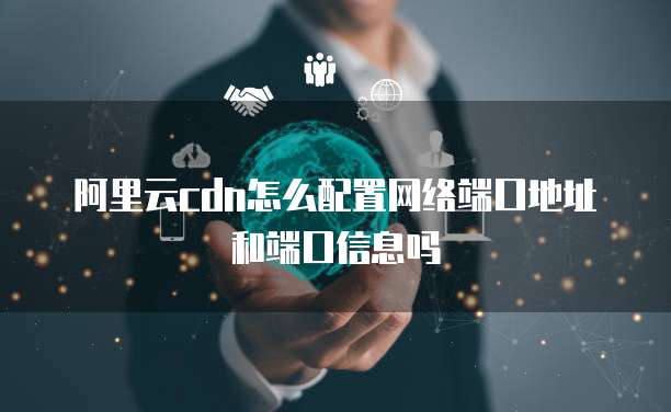 阿里云cdn怎么配置网络端口地址和端口信息吗