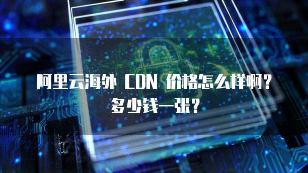 阿里云海外 CDN 价格怎么样啊?多少钱一张?