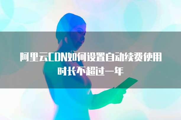 阿里云CDN如何设置自动续费使用时长不超过一年