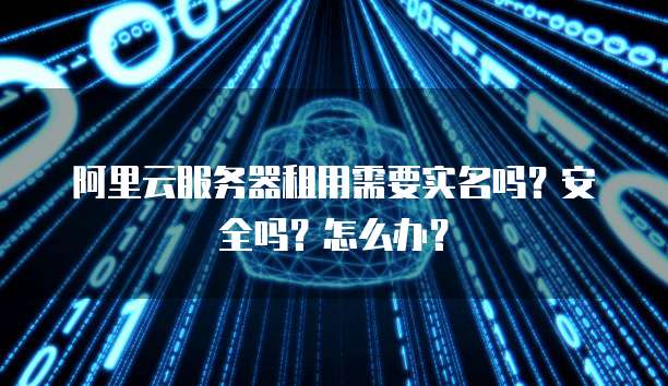 阿里云服务器租用需要实名吗?安全吗?怎么办?