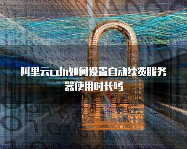阿里云cdn如何设置自动续费服务器使用时长吗