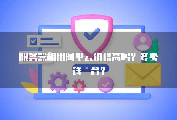 服务器租用阿里云价格高吗?多少钱一台?