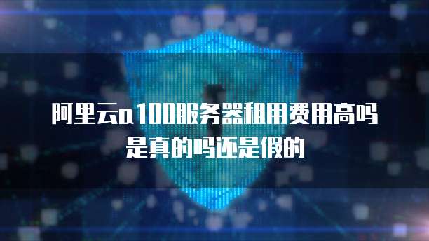 阿里云a100服务器租用费用高吗是真的吗还是假的