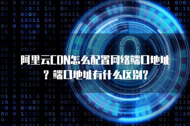 阿里云CDN怎么配置网络端口地址?端口地址有什么区别?