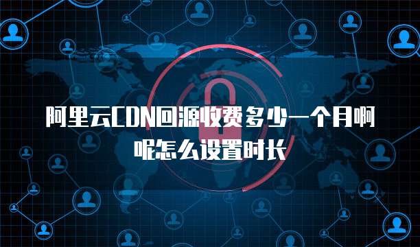 阿里云CDN回源收费多少一个月啊呢怎么设置时长