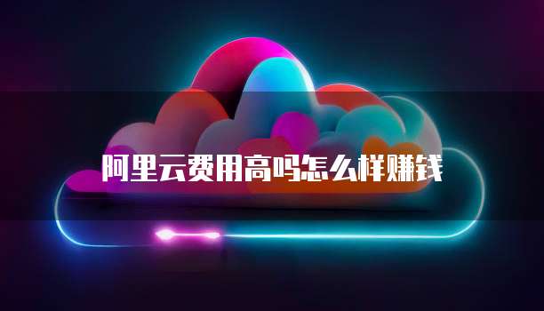 阿里云费用高吗怎么样赚钱