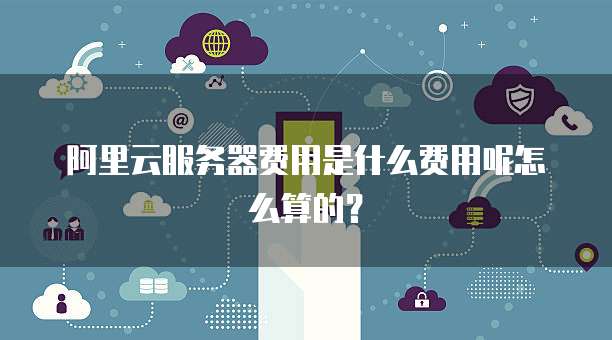 阿里云服务器费用是什么费用呢怎么算的?