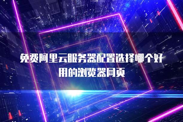 免费阿里云服务器配置选择哪个好用的浏览器网页