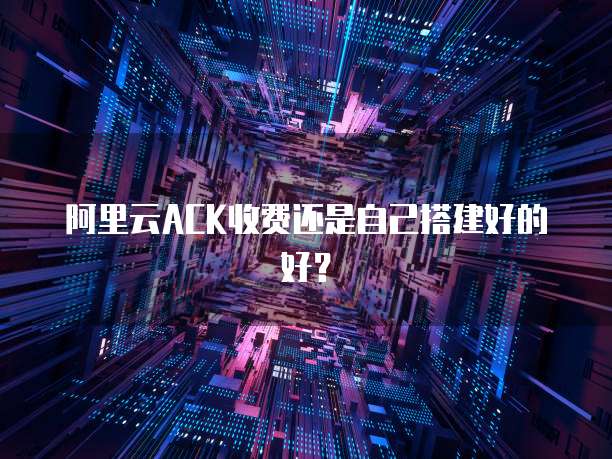 阿里云ACK收费还是自己搭建好的好？