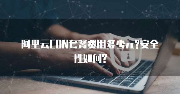 阿里云CDN套餐费用多少元?安全性如何?