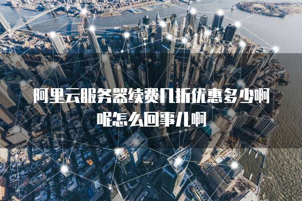 阿里云服务器续费几折优惠多少啊呢怎么回事儿啊