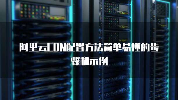 阿里云CDN配置方法简单易懂的步骤和示例