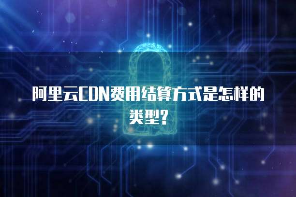 阿里云CDN费用结算方式是怎样的类型?